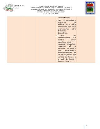 SECRETARÍA DE EDUCACIÓN PÚBLICA
SUBSECRETARÍA DE EDUCACIÓN MEDIA SUPERIOR Y SUPERIOR
DIRECCIÓN GENERAL DE FORMACIÓN Y SUPERACIÓN DOCENTE
DEPARTAMENTO DE EDUCACIÓN NORMAL
ESCUELA NORMAL “SIERRA HIDALGUENSE”
CLAVE C.T. 13DNL0002G
9
un smartphone.
 Las conversaciones
realizadas se
archivan en la nube
permitiendo con esto
sincronizarlas entre
diferentes
dispositivos.
 Durante las
conversaciones se
pueden enviar
caracteres emoji y
compartir fotografías,
imágenes gif, la
ubicación las cuales
son almacenadas
automáticamente en
un álbum privado del
servicio de Fotos en
el perfil de Google+
de cada usuario.
 