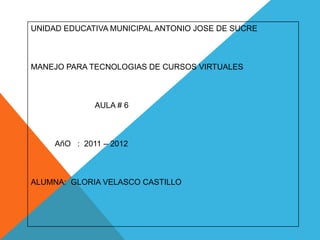 UNIDAD EDUCATIVA MUNICIPAL ANTONIO JOSE DE SUCRE



MANEJO PARA TECNOLOGIAS DE CURSOS VIRTUALES



              AULA # 6



     AñO : 2011 – 2012



ALUMNA: GLORIA VELASCO CASTILLO
 