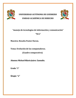 UNIVERSIDAD AUTÓNOMA DE GUERRERO
             UNIDAD ACADÉMICA DE DERECHO




  “manejo de tecnologías de información y comunicación”
                            “Tic's”


Maestra: Rosalía Pastor Duran.


Tema: Evolución de las computadoras.
             (Cuadro comparativo)


Alumno: Michael Hilario Juárez Zamudio.


Grado: “1”


Grupo: “c”
 