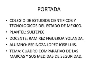 PORTADA
• COLEGIO DE ESTUDIOS CIENTIFICOS Y
TECNOLOGICOS DEL ESTADO DE MEXICO.
• PLANTEL: SULTEPEC.
• DOCENTE: RAMIREZ FIGUEROA YOLANDA.
• ALUMNO: ESPINOZA LOPEZ JOSE LUIS.
• TEMA: CUADRO COMPARATIVO DE LAS
MARCAS Y SUS MEDIDAS DE SEGURIDAD.
 