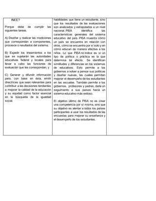 INEE?
Porque debe de cumplir las
siguientes tareas.
A) Diseñar y realizar las mediciones
que correspondan a componentes,
procesos o resultados del sistema;
B) Expedir los lineamientos a los
que se sujetarán las autoridades
educativas federal y locales para
llevar a cabo las funciones de
evaluación que les correspondan, y
C) Generar y difundir información
para, con base en ésta, emitir
directrices que sean relevantes para
contribuir a las decisiones tendientes
a mejorar la calidad de la educación
y su equidad como factor esencial
en la búsqueda de la igualdad
social.
habilidades que tiene un estudiante, sino
que los resultados de las evaluaciones
son analizados y extrapolados a un nivel
nacional. PISA identifica las
características generales del sistema
educativo del país. PISA muestra cómo
un país se encuentra en relación con
otros, cómo se encuentra por sí solo y en
cómo educan de manera efectiva a los
niños. Lo que PISA no indica es si un
tipo de política o práctica es la que
determina tal efecto. Se identifican
similitudes y diferencias en los sistemas
de educativos. Esto permite a los
gobiernos a volver a pensar sus políticas
y diseñar nuevas, las cuales permitan
mejorar el desempeño de los estudiantes
en las escuelas. También permite a los
gobiernos, profesores y padres, darle un
seguimiento a sus países hacia un
sistema educativo más exitoso.
El objetivo último de PISA no es crear
una competencia por sí misma, sino que
su objetivo es alentar a todos los países
participantes a usar los resultados de las
encuestas para mejorar su enseñanza y
el desempeño de los estudiantes.
 