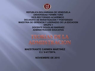 REPUBLICA BOLIVARIANA DE VENEZUELA
UNIVERSIDAD FERMÍN TORO
VICE-RECTORADO ACADÉMICO
DECANATO DE INVESTIGACIÓN Y POSTGRADO
MAESTRIA DE GERENCIA Y LIDERAZGO DE LA EDCACION
GRUPO 1
DOCENTE DOUGLAS BARRAEZ
ADMINISTRACION EDUCATIVA
MAESTRANTE CARMEN MARTINEZ
C.I: V-4175974.
NOVIEMBRE DE 2015
 