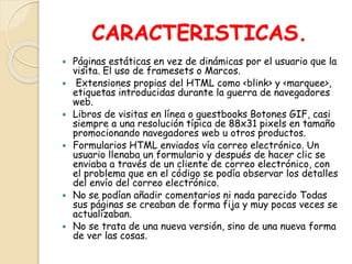 CARACTERISTICAS.
 Páginas estáticas en vez de dinámicas por el usuario que la
visita. El uso de framesets o Marcos.
 Extensiones propias del HTML como <blink> y <marquee>,
etiquetas introducidas durante la guerra de navegadores
web.
 Libros de visitas en línea o guestbooks Botones GIF, casi
siempre a una resolución típica de 88x31 pixels en tamaño
promocionando navegadores web u otros productos.
 Formularios HTML enviados vía correo electrónico. Un
usuario llenaba un formulario y después de hacer clic se
enviaba a través de un cliente de correo electrónico, con
el problema que en el código se podía observar los detalles
del envío del correo electrónico.
 No se podían añadir comentarios ni nada parecido Todas
sus páginas se creaban de forma fija y muy pocas veces se
actualizaban.
 No se trata de una nueva versión, sino de una nueva forma
de ver las cosas.
 
