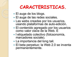 CARACTERISTICAS.
 El auge de los blogs.
 El auge de las redes sociales.
 Las webs creadas por los usuarios,
usando plataformas de auto-edición.
 El contenido agregado por los usuarios
como valor clave de la Web. E
 l etiquetado colectivo (folcsonomía,
marcadores sociale).
 La importancia del long tail.
 El beta perpetuo: la Web 2.0 se inventa
permanentemente.
 