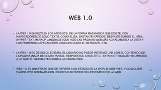 WEB 1.0
• LA WEB 1.0 EMPEZÓ EN LOS AÑOS 60'S. DE LA FORMA MÁS BÁSICA QUE EXISTE, CON
NAVEGADORES DE SOLO TEXTO, COMO ELISA, BASTANTE RÁPIDOS, DESPUÉS SURGIÓ EL HTML
(HYPER TEXT MARKUP LANGUAGE) QUE HIZO LAS PÁGINAS WEB MÁS AGRADABLES A LA VISTA Y
LOS PRIMEROS NAVEGADORES VISUALES COMO IE, NETSCAPE, ETC.
• LA WEB 1.0 ES DE SOLO LECTURA, EL USUARIO NO PUEDE INTERACTUAR CON EL CONTENIDO DE
LA PÁGINA,(NADA DE COMENTARIOS, RESPUESTAS, CITAS, ETC.). ESTANDO TOTALMENTE LIMITADO
A LO QUE EL WEBMASTER SUBE A LA PÁGINA WEB.
• WEB 1.0 ES UNA FRASE QUE SE REFIERE A UN ESTADO DE LA WORLD WIDE WEB, Y CUALQUIER
PÁGINA WEB DISEÑADA CON UN ESTILO ANTERIOR DEL FENÓMENO DE LA WEB.
 