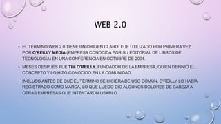 WEB 2.0
• EL TÉRMINO WEB 2.0 TIENE UN ORIGEN CLARO: FUE UTILIZADO POR PRIMERA VEZ
POR O'REILLY MEDIA (EMPRESA CONOCIDA POR SU EDITORIAL DE LIBROS DE
TECNOLOGÍA) EN UNA CONFERENCIA EN OCTUBRE DE 2004.
• MESES DESPUÉS FUE TIM O'REILLY, FUNDADOR DE LA EMPRESA, QUIEN DEFINIÓ EL
CONCEPTO Y LO HIZO CONOCIDO EN LA COMUNIDAD.
• INCLUSO ANTES DE QUE EL TÉRMINO SE HICIERA DE USO COMÚN, O'REILLY LO HABÍA
REGISTRADO COMO MARCA, LO QUE LUEGO DIO ALGUNOS DOLORES DE CABEZA A
OTRAS EMPRESAS QUE INTENTARON USARLO.
 