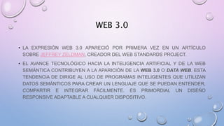 WEB 3.0
• LA EXPRESIÓN WEB 3.0 APARECIÓ POR PRIMERA VEZ EN UN ARTÍCULO
SOBRE JEFFREY ZELDMAN, CREADOR DEL WEB STANDARDS PROJECT.
• EL AVANCE TECNOLÓGICO HACIA LA INTELIGENCIA ARTIFICIAL Y DE LA WEB
SEMÁNTICA CONTRIBUYEN A LA APARICIÓN DE LA WEB 3.0 O DATA WEB. ESTA
TENDENCIA DE DIRIGE AL USO DE PROGRAMAS INTELIGENTES QUE UTILIZAN
DATOS SEMÁNTICOS PARA CREAR UN LENGUAJE QUE SE PUEDAN ENTENDER,
COMPARTIR E INTEGRAR FÁCILMENTE. ES PRIMORDIAL UN DISEÑO
RESPONSIVE ADAPTABLE A CUALQUIER DISPOSITIVO.
 