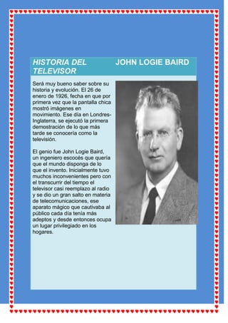 HISTORIA DEL                        JOHN LOGIE BAIRD
TELEVISOR
Será muy bueno saber sobre su
historia y evolución. El 26 de
enero de 1926, fecha en que por
primera vez que la pantalla chica
mostró imágenes en
movimiento. Ese día en Londres-
Inglaterra, se ejecutó la primera
demostración de lo que más
tarde se conocería como la
televisión.

El genio fue John Logie Baird,
un ingeniero escocés que quería
que el mundo disponga de lo
que el invento. Inicialmente tuvo
muchos inconvenientes pero con
el transcurrir del tiempo el
televisor casi reemplazo al radio
y se dio un gran salto en materia
de telecomunicaciones, ese
aparato mágico que cautivaba al
público cada día tenía más
adeptos y desde entonces ocupa
un lugar privilegiado en los
hogares.
 