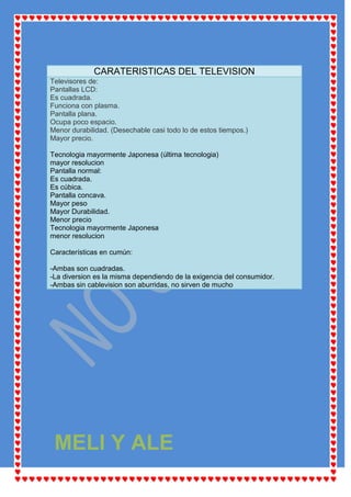 CARATERISTICAS DEL TELEVISION
Televisores de:
Pantallas LCD:
Es cuadrada.
Funciona con plasma.
Pantalla plana.
Ocupa poco espacio.
Menor durabilidad. (Desechable casi todo lo de estos tiempos.)
Mayor precio.

Tecnologia mayormente Japonesa (última tecnologia)
mayor resolucion
Pantalla normal:
Es cuadrada.
Es cúbica.
Pantalla concava.
Mayor peso
Mayor Durabilidad.
Menor precio
Tecnologia mayormente Japonesa
menor resolucion

Características en cumún:

-Ambas son cuadradas.
-La diversion es la misma dependiendo de la exigencia del consumidor.
-Ambas sin cablevision son aburridas, no sirven de mucho




 MELI Y ALE
 