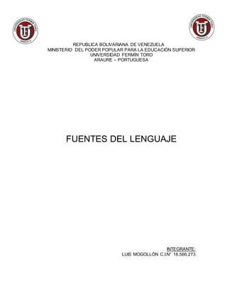 REPUBLICA BOLIVARIANA DE VENEZUELA
MINISTERIO DEL PODER POPULAR PARA LA EDUCACIÓN SUPERIOR
UNIVERSIDAD FERMÍN TORO
ARAURE – PORTUGUESA
FUENTES DEL LENGUAJE
INTEGRANTE:
LUIS MOGOLLÓN C.I.N° 16.566.273
 