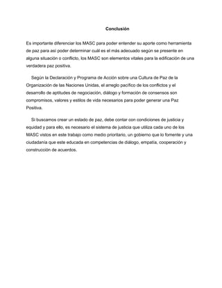 Conclusión
Es importante diferenciar los MASC para poder entender su aporte como herramienta
de paz para así poder determinar cuál es el más adecuado según se presente en
alguna situación o conflicto, los MASC son elementos vitales para la edificación de una
verdadera paz positiva.
Según la Declaración y Programa de Acción sobre una Cultura de Paz de la
Organización de las Naciones Unidas, el arreglo pacífico de los conflictos y el
desarrollo de aptitudes de negociación, diálogo y formación de consensos son
compromisos, valores y estilos de vida necesarios para poder generar una Paz
Positiva.
Si buscamos crear un estado de paz, debe contar con condiciones de justicia y
equidad y para ello, es necesario el sistema de justicia que utiliza cada uno de los
MASC vistos en este trabajo como medio prioritario, un gobierno que lo fomente y una
ciudadanía que este educada en competencias de diálogo, empatía, cooperación y
construcción de acuerdos.
 