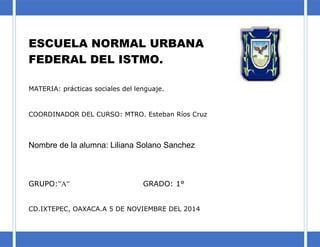 ESCUELA NORMAL URBANA
FEDERAL DEL ISTMO.
MATERIA: prácticas sociales del lenguaje.
COORDINADOR DEL CURSO: MTRO. Esteban Ríos Cruz
Nombre de la alumna: Liliana Solano Sanchez
GRUPO:”A” GRADO: 1°
CD.IXTEPEC, OAXACA.A 5 DE NOVIEMBRE DEL 2014
 