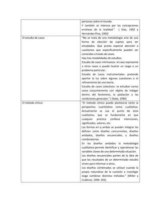 personas sobre el mundo.
Y también se interesa por las concepciones
erróneas de la realidad.” ( Díaz, 1992 y
Hernández Pina, 1993)
El estudio de casos “No se trata de una metodología sino de una
forma de elección de sujetos para ser
estudiados. Que presta especial atención a
cuestiones que específicamente pueden ser
conocidas a través de casos.
Hay tres modalidades de estudios.
Estudio de casos intrínsecos: el caso representa
a otros casos o puede ilustrar un rasgo o un
problema particular.
Estudio de casos instrumentales: pretende
aportar la luz sobre algunas cuestiones o el
refinamiento de una teoría.
Estudio de casos colectivos: se estudian varios
casos conjuntamente con objeto de indagar
dentro del fenómeno, la población y las
condiciones generales.” ( Stake, 1994)
El método clínico “El método clínico puede plantearse tanto la
perspectiva cuantitativa como cualitativa.
Actualmente se usa el punto de vista
cualitativo, que se fundamenta en que
cualquier práctica conlleva intenciones,
significados, valores, etc.
Las formas en q ambas se puedan integrar las
definen como diseños concurrentes, diseños
anidados, diseños secuenciales, y diseños
combinatorios.
En los diseños anidados la metodología
cualitativa permite identificar y operativizar las
variables claves de una determinada situación.
Los diseños secuenciales parten de la idea de
que los resultados de un determinado estudio
sirven para informar a otros.
Los diseños combinados se utilizan cuando la
propia naturaleza de la cuestión a investigar
exige combinar distintos métodos.” (Miller y
Crabtree, 1994: 343)
 