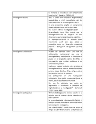 Se remarca la importancia del conocimiento
experiencial.” (argyris, 1985:81-83)
Investigación-acción “Esta se centra en la resolución de problemas,
resolviéndose a nivel metodológico con los
pasos habituales de la investigación clásica.
Es una perspectiva amplia, un compromiso
para problematizar las prácticas sociales.
Una revisión sobre la investigación-acción
Desarrollando como idea central que la
investigación-acción se proyecta en tres
dimensiones: personal, profesional, y política.
La investigación-acción es definida como
movimiento social, pero para otros es
entendida como un desarrollo profesional
practico.” (Borg y Gall, 1993) (Zubert y Skerrit,
1992)
Investigación colaborativa “Puede ser definida como una red de
colaboración multisectorial que une a
investigadores y miembros de la comunidad o
grupo, con el propósito explícito de utilizar la
investigación para resolver problemas o un
cambio social positivo.
Implica un trabajo conjunto entre prácticos e
investigadores que piensan, toman decisiones,
generan ideas, diseñan, dirigen el proyecto y
extraen conclusiones de los datos.
Los participantes en una investigación
colaborativa debe incluir representación de al
menos, de un sector de la comunidad.
Dos son los objetivos: que exista un
seguimiento e intensificar el potencial de
implantación de la investigación.” (Schensul,
1992) ( Heron, 1981)
Investigación participativa “En la metodología de las ciencias sociales es la
relación que se establece entre investigación
social y acción.
La perspectiva social y de educación ha sido el
enfoque que ha priorizado a la hora de definir
la investigación participativa.
Las características y condiciones de estos se
dirigen a cubrir tres funciones u objetivos que
 