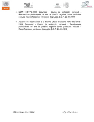  NOM-116-STPS-2009, Seguridad - Equipo de protección personal Respiradores purificadores de aire de presión negativa contra partículas
nocivas - Especificaciones y métodos de prueba. D.O.F. 22-XII-2009.
 Acuerdo de modificación a la Norma Oficial Mexicana NOM-116-STPS2009, Seguridad - Equipo de protección personal - Respiradores
purificadores de aire de presión negativa contra partículas nocivas Especificaciones y métodos de prueba, D.O.F. 24-XII-2010.

ISRAEL RIVAS ALVAREZ

ING. INDUSTRIAL

 