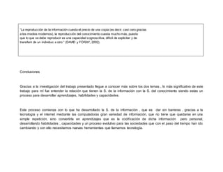 “La reproducción de la información cuesta el precio de una copia (es decir, casi cero gracias 
a los medios modernos), la reproducción del conocimiento cuesta mucho más, puesto 
que lo que se debe reproducir es una capacidad cognoscitiva, difícil de explicitar y de 
transferir de un individuo a otro “ (DAVID y FORAY, 2002). 
Conclusiones 
Gracias a la investigación del trabajo presentado llegue a conocer más sobre los dos temas , lo más significativo de este 
trabajo para mí fue entender la relación que tienen la S. de la información con la S. del conocimiento siendo estas un 
proceso para desarrollar aprendizajes, habilidades y capacidades. 
Este proceso comienza con lo que ha desarrollado la S. de la información , que es dar sin barreras , gracias a la 
tecnología y el internet mediante las computadoras gran variedad de información, que no tiene que quedarse en una 
simple repetición, sino convertirla en aprendizajes que es la codificación de dicha información pero personal, 
desarrollando habilidades , capacidades y un proceso evolutivo para las sociedades que con el paso del tiempo han ido 
cambiando y con ello necesitamos nuevas herramientas que llamamos tecnología. 
 