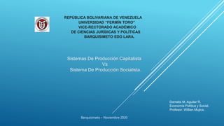 REPÚBLICA BOLIVARIANA DE VENEZUELA
UNIVERSIDAD “FERMÍN TORO”
VICE-RECTORADO ACADÉMICO
DE CIENCIAS JURÍDICAS Y POLÍTICAS
BARQUISIMETO EDO LARA.
Sistemas De Producción Capitalista
Vs
Sistema De Producción Socialista.
Damelis M. Aguilar R.
Economía Política y Social.
Profesor: Willian Mujica.
Barquisimeto – Noviembre 2020
 