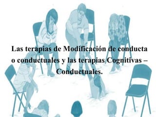 Las terapias de Modificación de conducta
o conductuales y las terapias Cognitivas –
Conductuales.
 