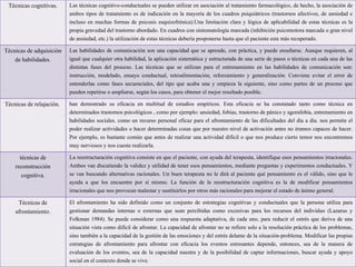 Técnicas cognitivas. Las técnicas cognitivo-conductuales se pueden utilizar en asociación al tratamiento farmacológico, de hecho, la asociación de
ambos tipos de tratamiento es de indicación en la mayoría de los cuadros psiquiátricos (trastornos afectivos, de ansiedad e
incluso en muchas formas de psicosis esquizofrénica).Una limitación clara y lógica de aplicabilidad de estas técnicas es la
propia gravedad del trastorno abordado. En cuadros con sintomatología marcada (inhibición psicomotora marcada o gran nivel
de ansiedad, etc.) la utilización de estas técnicas debería posponerse hasta que el paciente este más recuperado.
Técnicas de adquisición
de habilidades.
Las habilidades de comunicación son una capacidad que se aprende, con práctica, y puede enseñarse. Aunque requieren, al
igual que cualquier otra habilidad, la aplicación sistemática y estructurada de una serie de pasos o técnicas en cada una de las
distintas fases del proceso. Las técnicas que se utilizan para el entrenamiento en las habilidades de comunicación son:
instrucción, modelado, ensayo conductual, retroalimentación, reforzamiento y generalización. Conviene evitar el error de
entenderlas como fases secuenciales, del tipo que acaba una y empieza la siguiente, sino como partes de un proceso que
pueden repetirse o ampliarse, según los casos, para obtener el mejor resultado posible.
Técnicas de relajación. han demostrado su eficacia en multitud de estudios empíricos. Esta eficacia se ha constatado tanto como técnica en
determinados trastornos psicológicos , como por ejemplo: ansiedad, fobias, trastorno de pánico y agorafobia, entrenamiento en
habilidades sociales. como un recurso personal eficaz para el afrontamiento de las dificultades del día a día. nos permite el
poder realizar actividades o hacer determinadas cosas que por nuestro nivel de activación antes no éramos capaces de hacer.
Por ejemplo, es bastante común que antes de realizar una actividad difícil o que nos produce cierto temor nos encontremos
muy nerviosos y nos cueste realizarla.
técnicas de
reconstrucción
cognitiva.
La reestructuración cognitiva consiste en que el paciente, con ayuda del terapeuta, identifique esos pensamientos irracionales.
Ambos van discutiendo la validez y utilidad de tener esos pensamientos, mediante preguntas y experimentos conductuales. Y
se van buscando alternativas racionales. Un buen terapeuta no le dirá al paciente qué pensamiento es el válido, sino que le
ayuda a que los encuentre por sí mismo. La función de la reestructuración cognitiva es la de modificar pensamientos
irracionales que nos provocan malestar y sustituirlos por otros más racionales para mejorar el estado de ánimo general.
Técnicas de
afrontamiento.
El afrontamiento ha sido definido como un conjunto de estrategias cognitivas y conductuales que la persona utiliza para
gestionar demandas internas o externas que sean percibidas como excesivas para los recursos del individuo (Lazarus y
Folkman 1984). Se puede considerar como una respuesta adaptativa, de cada uno, para reducir el estrés que deriva de una
situación vista como difícil de afrontar. La capacidad de afrontar no se refiere solo a la resolución práctica de los problemas,
sino también a la capacidad de la gestión de las emociones y del estrés delante de la situación-problema. Modificar las propias
estrategias de afrontamiento para afrontar con eficacia los eventos estresantes depende, entonces, sea de la manera de
evaluación de los eventos, sea de la capacidad nuestra y de la posibilidad de captar informaciones, buscar ayuda y apoyo
social en el contexto donde se vive.
 