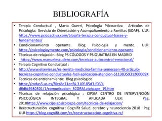 BIBLIOGRAFÍA
• Terapia Conductual , Marta Guerri, Psicología Psicoactiva Artículos de
Psicología: Servicio de Orientación y Acompañamiento a Familias (SOAF). ULR:
https://www.psicoactiva.com/blog/la-terapia-conductual-bases-y-
fundamentos/
• Condicionamiento operante. Blog Psicología y mente. ULR:
https://psicologiaymente.com/psicologia/condicionamiento-operante
• Técnicas de relajación :Blog PSICÓLOGOS Y PSIQUIATRAS EN MADRID
• https://www.manuelescudero.com/tecnicas-autocontrol-emocional/
• Terapia Cognitivo Conductual :
• http://www.elsevier.es/es-revista-medicina-familia-semergen-40-articulo-
tecnicas-cognitivo-conductuales-facil-aplicacion-atencion-S113835931200069X
• Tecnicas de entrenamiento: Blog psicologico
• https://rodas5.us.es/file/8e71edf4-310f-85d3-f039-
d6dfd4980301/1/comunicacion_SCORM.zip/page_19.htm
• Técnicas de relajación psicológica : CIPSIA CENTRO DE INTERVENCIÓN
PSICOLÓGICA INTEGRAL Y APLICADA ULR: Pag,
2018https://www.cipsiapsicologos.com/tecnicas-de-relajacion/
• Reestructuración cognitiva : Cognifit Salud, cerebro y neurociencia 2018 : Pag
ULR https://blog.cognifit.com/es/reestructuracion-cognitiva-rc/
 
