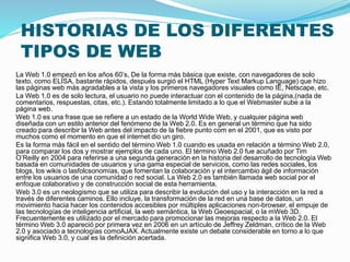 HISTORIAS DE LOS DIFERENTES
TIPOS DE WEB
La Web 1.0 empezó en los años 60’s, De la forma más básica que existe, con navegadores de solo
texto, como ELISA, bastante rápidos, después surgió el HTML (Hyper Text Markup Language) que hizo
las páginas web más agradables a la vista y los primeros navegadores visuales como IE, Netscape, etc.
La Web 1.0 es de solo lectura, el usuario no puede interactuar con el contenido de la página,(nada de
comentarios, respuestas, citas, etc.). Estando totalmente limitado a lo que el Webmaster sube a la
página web.
Web 1.0 es una frase que se refiere a un estado de la World Wide Web, y cualquier página web
diseñada con un estilo anterior del fenómeno de la Web 2.0. Es en general un término que ha sido
creado para describir la Web antes del impacto de la fiebre punto com en el 2001, que es visto por
muchos como el momento en que el internet dio un giro.
Es la forma más fácil en el sentido del término Web 1.0 cuando es usada en relación a término Web 2.0,
para comparar los dos y mostrar ejemplos de cada uno. El término Web 2.0 fue acuñado por Tim
O’Reilly en 2004 para referirse a una segunda generación en la historia del desarrollo de tecnología Web
basada en comunidades de usuarios y una gama especial de servicios, como las redes sociales, los
blogs, los wikis o lasfolcsonomías, que fomentan la colaboración y el intercambio ágil de información
entre los usuarios de una comunidad o red social. La Web 2.0 es también llamada web social por el
enfoque colaborativo y de construcción social de esta herramienta.
Web 3.0 es un neologismo que se utiliza para describir la evolución del uso y la interacción en la red a
través de diferentes caminos. Ello incluye, la transformación de la red en una base de datos, un
movimiento hacia hacer los contenidos accesibles por múltiples aplicaciones non-browser, el empuje de
las tecnologías de inteligencia artificial, la web semántica, la Web Geoespacial, o la mWeb 3D.
Frecuentemente es utilizado por el mercado para promocionar las mejoras respecto a la Web 2.0. El
término Web 3.0 apareció por primera vez en 2006 en un artículo de Jeffrey Zeldman, crítico de la Web
2.0 y asociado a tecnologías comoAJAX. Actualmente existe un debate considerable en torno a lo que
significa Web 3.0, y cual es la definición acertada.
 