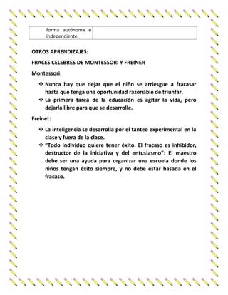 forma autónoma e
independiente.
OTROS APRENDIZAJES:
FRACES CELEBRES DE MONTESSORI Y FREINER
Montessori:
 Nunca hay que dejar que el niño se arriesgue a fracasar
hasta que tenga una oportunidad razonable de triunfar.
 La primera tarea de la educación es agitar la vida, pero
dejarla libre para que se desarrolle.
Freinet:
 La inteligencia se desarrolla por el tanteo experimental en la
clase y fuera de la clase.
 “Todo individuo quiere tener éxito. El fracaso es inhibidor,
destructor de la iniciativa y del entusiasmo”: El maestro
debe ser una ayuda para organizar una escuela donde los
niños tengan éxito siempre, y no debe estar basada en el
fracaso.
 