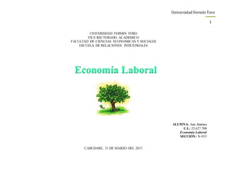 Universidad Fermín Toro
1
UNIVERSIDAD FERMIN TORO
VICE RECTORADO ACADEMICO
FACULTAD DE CIENCIAS ECONOMICAS Y SOCIALES
ESCUELA DE RELACIONES INDUSTRIALES
ALUMNA: Ana Jiménez
C.I.: 25.627.700
Economía Laboral
SECCIÓN: N-915
CABUDARE, 31 DE MARZO DEL 2017
Economía Laboral
 