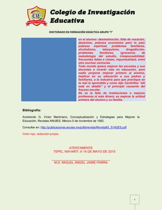 DOCTORADO EN FORMACIÓN DIDÁCTICA GRUPO “I”
4
en el alumno: desmotivación, falta de vocación,
desánimo, pobreza económica pero lo peor
pobreza espiritual, problemas familiares,
alcoholismo, tabaquismo, drogadicción,
problemas familiares, ignorancia de
metodología del estudio, irresponsabilidad,
frecuentes faltas a clases, impuntualidad, entre
otra muchas carencias.
Todo mundo quiere mejorar las escuelas y sus
docentes e invertir más en educación, pero
nadie propone mejorar primero al alumno,
implicar en su educación a sus padres y
familiares, a la industria para que practique en
lo real lo aprendido y como dijo Cantinflas “allí
está en detalle” y el principal causante del
fracaso escolar.
No es la falta de instalaciones o mejores
profesores ni más dinero, es mejorar la actitud
primero del alumno y su familia.
Bibliografía:
Arredondo G. Víctor Martiniano, Conceptualización y Estrategias para Mejorar la
Educación, Revistas ANUIES, México 5 de noviembre de 1992.
Consultar en: http://publicaciones.anuies.mx/pdfs/revista/Revista83_S1A2ES.pdf
Color rojo, redacción propia.
ATENTAMENTE
TEPIC, NAYARIT; A 14 DE MAYO DE 2015
_________________________________
M.D. MIGUEL ÁNGEL JAIME PARRA
 