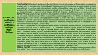 PSICOSOCIAL
Identificación
partidista e
identificación
ideológica,
Modelo
Michigan
PLANTEAMIENTO: El sicólogo Angus Campbell (Campbell, 1964), un grupo de la Universidad de Michigan publicó los resultados de
un estudio sobre los elementos que el elector de Estados Unidos considera al momento de tomar la decisión electoral, los cuales
aíslan totalmente los tres elementos de origen sicológico: Identidad político partidaria, Imagen de los candidatos y Temas de interés
en las campañas políticas. El voto para este modelo es considerado como un mecanismo de afirmación, pero no de pertenencia a
una clase social, sino que es un proceso de largo plazo que lo ha llevado al individuo a identificarse con un partido en particular.
SUPUESTOS: La Escuela de Michigan identificó las actitudes políticas como factor determinante en la decisión de participar o no en
una convocatoria electoral, poniendo el énfasis en características psicológicas y perceptivas del individuo ante diferentes elementos
del sistema político y como actor con capacidad para intervenir e influir en política. Sobre todo, se hacía hincapié en la identificación
partidista como elemento explicativo clave del comportamiento de los electores. El énfasis del modelo es el individualismo, porque
considera a la persona como un ente individual que desarrolla una identificación sicológica duradera con un partido a través de un
proceso de socialización (Campbell, Converse, 1960).
FACTORES: Cuando se habla de actitudes políticas se hace referencia a sentimientos, nociones, creencias, ideas y convicciones de
un individuo acerca de asuntos o ámbitos políticos.; Los Componentes cognitivos: agrupan posturas que reflejan interés,
conocimiento del funcionamiento de las reglas de juego en el ámbito de lo político o de los actores y el seguimiento de la información
política. Componentes afectivos: cercanía e identifica componentes afectivos, cognitivos y evaluativos, que predisponen al individuo
a actuar en una dirección ubicación partidista junto a la identificación ideológica, así como la confianza en las instituciones políticas.
Componentes evaluativos: elementos que permiten interpretar el cambio en las actitudes sostenidas, como la evaluación de la
gestión política o el grado de satisfacción con determinados elementos e instituciones del sistema político. La identificación con un
partido puede llegar a convertirse en un mecanismo psicológico tan fuerte, que cambie la percepción de un candidato o de unos
determinados issues. Estas identificaciones suponen el reflejo de conflictos socio-estructurales, como aspectos de clase y
posiciones religiosas, de ahí que en los análisis en los que esta característica se tiene en cuenta, aparezca como el factor más
importante, por delante de aspectos económicos y cleavages sociales (Lancaster y Lewis-Beck, 1986).
TIPOS DE ELECTOR: Las personas que muestran interés por elementos de la realidad política y que perciben que pueden influir en
dicha realidad y llevan a cabo actividades participativas en mayor medida que otras personas que tienen un perfil diferente.
 
