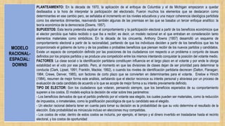 MODELO
RACIONAL-
ESPACIAL:
DOWNS
PLANTEAMIENTO: En la década de 1970, la aplicación de el enfoque de Columbia y el de Michigan empezaron a quedar
desfasados a la hora de interpretar la participación del electorado. Fueron muchos los elementos que se destacaron como
determinantes en ese cambio pero, se señalaba el incremento en los niveles educativos y una mayor coherencia ideológica partidista
como los elementos dirimentes, reavivando también algunas de las premisas en las que se basaba un tercer enfoque analítico: la
teoría económica de la democracia (Downs, 1957).
SUPUESTOS: Esta teoría pretendía explicar el comportamiento y la participación electoral a partir de los beneficios económicos que
el elector percibía que había recibido o que iba a recibir; es decir, un modelo racional en el que entraban en consideración tanto
elementos materiales como simbólicos. En la década de los cincuenta, Anthony Downs (1957) desarrolló un esquema de
comportamiento electoral a partir de la racionalidad, partiendo de que los individuos deciden a partir de los beneficios que les ha
proporcionado el gobierno de turno y de los posibles o probables beneficios que piensan recibir de los nuevos partidos y candidatos.
Existe un espacio de competición definido por las posiciones de los ciudadanos con respecto a un problema o conjunto de issues
definidos por los propios partidos y se produce una competición entre los mismos intentando conquistar la posición del votante medio.
FACTORES: La clase social o la identificación partidaria constituyen influencia en el largo plazo en el votante y por ende le otorga
estabilidad en el voto por ese partido. Pero, al momento en que las divisiones de clases dejan de ser prioridad para determinar la
conducta (Clark, Lipset, 1991; Franklin, Mackie; 1992), o cuando los niveles de identificación partidaria decrecen (Dalton, Flanagan;
1984; Crewe, Denver, 1985), son factores de corto plazo que se convierten en determinantes para el votante. Enelow e Hinich
(1984), resumen de mejor forma este análisis, señalando que el elector reconoce su interés personal y atraviesa por un proceso de
evaluación de cada candidato de acuerdo a lo que se acople de mejor forma a su interés previamente definido.
TIPO DE ELECTOR: Son los ciudadanos que votaran, pensando siempre, que los beneficios esperados de su comportamiento
superen a los costos. El modelo explica la decisión de votar sobre tres parámetros:
- Los beneficios derivados de que el partido preferido por el votante sea elegido, los cuales pueden ser materiales, como la reducción
de impuestos, o inmateriales, como la gratificación psicológica de que tu candidato sea el elegido.
- Un elector racional debería tener en cuenta para tomar su decisión es la probabilidad de que su voto determine el resultado de la
elección. Esta probabilidad es minúscula incluso en elecciones muy competidas.
- Los costos de votar, dentro de estos costos se incluiría, por ejemplo, el tiempo y el dinero invertido en trasladarse hasta el recinto
electoral, y los costos de oportunidad
 