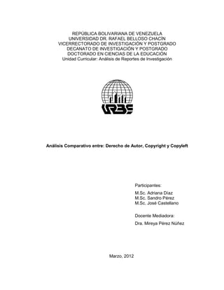 REPÚBLICA BOLIVARIANA DE VENEZUELA
          UNIVERSIDAD DR. RAFAEL BELLOSO CHACÍN
     VICERRECTORADO DE INVESTIGACIÓN Y POSTGRADO
         DECANATO DE INVESTIGACIÓN Y POSTGRADO
         DOCTORADO EN CIENCIAS DE LA EDUCACIÓN
       Unidad Curricular: Análisis de Reportes de Investigación




Análisis Comparativo entre: Derecho de Autor, Copyright y Copyleft




                                            Participantes:
                                            M.Sc. Adriana Díaz
                                            M.Sc. Sandro Pérez
                                            M.Sc. José Castellano

                                            Docente Mediadora:
                                            Dra. Mireya Pérez Núñez




                              Marzo, 2012
 