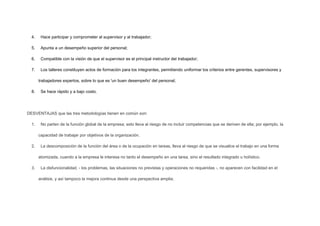 4.

Hace participar y comprometer al supervisor y al trabajador;

5.

Apunta a un desempeño superior del personal;

6.

Compatible con la visión de que el supervisor es el principal instructor del trabajador;

7.

Los talleres constituyen actos de formación para los integrantes, permitiendo uniformar los criterios entre gerentes, supervisores y
trabajadores expertos, sobre lo que es 'un buen desempeño' del personal;

8.

Se hace rápido y a bajo costo.

DESVENTAJAS que las tres metodologías tienen en común son:
1.

No parten de la función global de la empresa; esto lleva al riesgo de no incluir competencias que se deriven de ella; por ejemplo, la
capacidad de trabajar por objetivos de la organización.

2.

La descomposición de la función del área o de la ocupación en tareas, lleva al riesgo de que se visualice el trabajo en una forma
atomizada, cuando a la empresa le interesa no tanto el desempeño en una tarea, sino el resultado integrado u holístico.

3.

La disfuncionalidad, - los problemas, las situaciones no previstas y operaciones no requeridas -, no aparecen con facilidad en el
análisis, y así tampoco la mejora continua desde una perspectiva amplia;

 