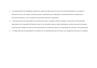 4.

No necesariamente los trabajadores expertos son capaces de saber qué es lo que los hace de alto desempeño en su trabajo; la
afirmación de que sí son capaces, parte del supuesto cuestionable que su desempeño es fundamentalmente el resultado de un
conocimiento explícito y no de una base de conocimientos implícitos o subyacentes;

5.

Las expresiones de las tareas deben ser en términos de acción y resultado; actitudes, liderazgo, comunicación y otros elementos
relacionados con la capacidad de interacción social, no se consideran tareas en estas metodologías, mientras que para las empresas
modernas estas variables son cada vez más importantes por el impacto que tienen en el aprendizaje de la persona y de la organización;

6.

El riesgo existe que los participantes en los talleres no son representativos para la función y las competencias del área en su totalidad.

 