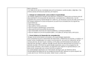 flora y la fauna.
• La relevancia de los materiales educativos impresos, audiovisuales y digitales. • las
interacciones entre los estudiantes y el maestro.
4.- trabajar en colaboración para construir el aprendizaje.
El trabajo colaborativo alude a estudiantes y maestros, y orienta las acciones para el
descubrimiento, la búsqueda de soluciones, coincidencias y diferencias, con el
propósito de construir aprendizajes en colectivo. Es necesario que la escuela promueva
el trabajo colaborativo para enriquecer sus prácticas considerando las siguientes
características:
• Que sea inclusivo.
• Que defina metas comunes.
• Que favorezca el liderazgo compartido.
• Que permita el intercambio de recursos.
• Que desarrolle el sentido de responsabilidad y corresponsabilidad.
• Que se realice en entornos presenciales y virtuales, en tiempo real y asíncrono.
5.- Poner énfasis en el desarrollo de competencias,
El logro de los estándares curriculares y los aprendizajes esperados
Una competencia es la capacidad de responder a diferentes situaciones, e implica un
saber hacer (habilidades) con saber (conocimiento), así como la valoración de las
consecuencias de ese hacer (valores y actitudes). Los Estándares Curriculares son
descriptores de logro y definen aquello que los alumnos demostrarán al concluir un
periodo escolar; sintetizan los aprendizajes esperados que, en los programas de
educación primaria y secundaria, se organizan por asignatura-grado-bloque, y en
educación preescolar por campo formativo-aspecto.
Los aprendizajes esperados son indicadores de logro que, en términos de la
temporalidad establecida en los programas de estudio, definen lo que se espera de
cada alumno en términos de saber, saber hacer y saber ser.
 