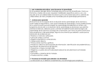 6. usar materiales educativos para favorecer el aprendizaje
En la sociedad del siglo XXI los materiales educativos se han diversificado. Como sus
formatos y medios de acceso requieren habilidades específicas para su uso, una
escuela en la actualidad debe favorecer que la comunidad educativa, además de
utilizar el libro de texto, emplee otros materiales para el aprendizaje permanente.
7.- evaluar para aprender
El docente es el encargado de la evaluación de los aprendizajes de los alumnos y
quien realiza el seguimiento, crea oportunidades de aprendizaje y hace modificaciones
en su práctica para que éstos logren los aprendizajes establecidos en el Plan y los
programas de estudio. La evaluación de los aprendizajes es el proceso que permite
obtener evidencias, elaborar juicios y brindar retroalimentación sobre los logros de
aprendizaje de los alumnos a lo largo de su formación; por tanto, es parte constitutiva
de la enseñanza y del aprendizaje. Algunos instrumentos que deberán usarse para la
obtención de evidencias son:
• Rúbrica o matriz de verificación.
• Listas de cotejo o control.
• Registro anecdótico o anecdotario.
• Observación directa.
• Producciones escritas y gráficas.
• Proyectos colectivos de búsqueda de información, identificación de problemáticas y
formulación de alternativas de solución.
• Esquemas y mapas conceptuales.
• Registros y cuadros de actitudes observadas en los estudiantes en actividades
colectivas.
• Portafolios y carpetas de los trabajos.
• Pruebas escritas u orales.
8. Favorecer la inclusión para atender a la diversidad
La educación es un derecho fundamental y una estrategia para ampliar las
 
