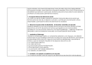 oportunidades, instrumentar las relaciones interculturales, reducir las desigualdades
entre grupos sociales, cerrar brechas e impulsar la equidad. Por lo tanto, al reconocer la
diversidad que existe en nuestro país, el sistema educativo hace efectivo este derecho
al ofrecer una educación pertinente e inclusiva.
9. incorporar temas de relevancia social
En cada uno de los niveles y grados se abordan temas de relevancia social que
forman parte de más de un espacio curricular y contribuyen a la formación crítica,
responsable y participativa de los estudiantes en la sociedad.
10. Renovar el pacto entre el estudiante, el docente, la familia y la escuela
Desde la perspectiva actual, se requiere renovar el pacto entre los diversos actores
educativos, con el fin de promover normas que regulen la convivencia diaria,
establezcan vínculos entre los derechos y las responsabilidades, y delimiten el ejercicio
del poder y de la autoridad en la escuela con la participación de la familia.
11. reorientar el liderazgo
Reorientar el liderazgo implica un compromiso personal y con el grupo, una relación
horizontal en la que el diálogo informado favorezca la toma de decisiones centrada en
el aprendizaje de los alumnos. Algunas características del liderazgo, que señala la
Unesco y que es necesario impulsar en los espacios educativos, son:
• La creatividad colectiva.
• La visión de futuro.
• La innovación para la transformación.
• El fortalecimiento de la gestión.
• La promoción del trabajo colaborativo.
• La asesoría y la orientación.
12. la tutoría y la asesoría académica a la escuela
La tutoría se concibe como el conjunto de alternativas de atención individualizada
 