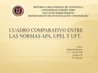 REPÚBLICA BOLIVARIANA DE VENEZUELA
               UNIVERSIDAD FERMÍN TORO
                FACULTAD BARQUISIMETO
      DEPARTAMENTO DE INVESTIGACIÓN Y POSTGRADO




CUADRO COMPARATIVO ENTRE
LAS NORMAS APA, UPEL Y UFT.

                                           Autor:
                                Rafael Riobueno
                                C. I.: 19.639.340
                                        Grupo 4 B
                                       IV Cohorte
 