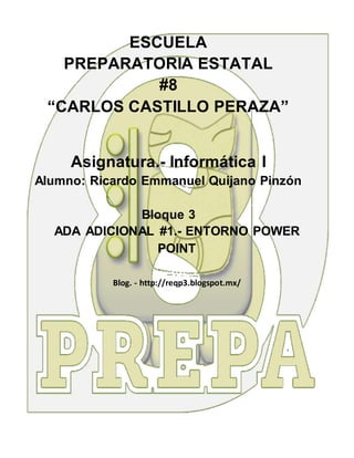 ESCUELA
PREPARATORIA ESTATAL
#8
“CARLOS CASTILLO PERAZA”
Asignatura.- Informática I
Alumno: Ricardo Emmanuel Quijano Pinzón
Bloque 3
ADA ADICIONAL #1.- ENTORNO POWER
POINT
Blog. - http://reqp3.blogspot.mx/
 