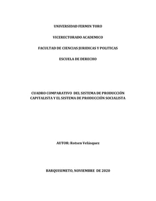 UNIVERSIDAD FERMIN TORO
VICERECTORADO ACADEMICO
FACULTAD DE CIENCIAS JURIDICAS Y POLITICAS
ESCUELA DE DERECHO
CUADRO COMPARATIVO DEL SISTEMA DE PRODUCCIÓN
CAPITALISTA Y EL SISTEMA DE PRODUCCIÓN SOCIALISTA
AUTOR: Rotsen Velásquez
BARQUISIMETO, NOVIEMBRE DE 2020
 