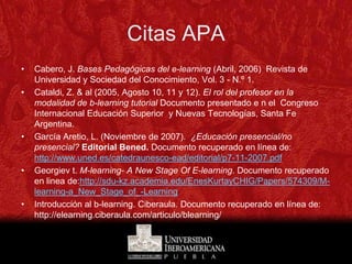 Citas APA
•   Cabero, J. Bases Pedagógicas del e-learning (Abril, 2006) Revista de
    Universidad y Sociedad del Conocimiento, Vol. 3 - N.º 1.
•   Cataldi, Z. & al (2005, Agosto 10, 11 y 12). El rol del profesor en la
    modalidad de b-learning tutorial Documento presentado e n el Congreso
    Internacional Educación Superior y Nuevas Tecnologías, Santa Fe
    Argentina.
•   García Aretio, L. (Noviembre de 2007). ¿Educación presencial/no
    presencial? Editorial Bened. Documento recuperado en línea de:
    http://www.uned.es/catedraunesco-ead/editorial/p7-11-2007.pdf
•   Georgiev t. M-learning- A New Stage Of E-learning. Documento recuperado
    en linea de:http://sdu-kz.academia.edu/EnesKurtayCHIG/Papers/574309/M-
    learning-a_New_Stage_of_-Learning
•   Introducción al b-learning. Ciberaula. Documento recuperado en línea de:
    http://elearning.ciberaula.com/articulo/blearning/
 