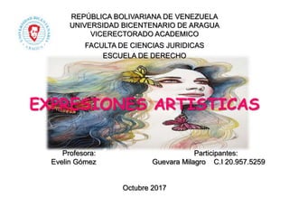 REPÚBLICA BOLIVARIANA DE VENEZUELA
UNIVERSIDAD BICENTENARIO DE ARAGUA
VICERECTORADO ACADEMICO
FACULTA DE CIENCIAS JURIDICAS
ESCUELA DE DERECHO
EXPRESIONES ARTISTICAS
Profesora: Participantes:
Evelin Gómez Guevara Milagro C.I 20.957.5259
Octubre 2017
 