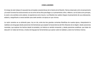 CONCLUSIONES
A lo largo de este trabajo eh expuesto las principales características de la historia de la filosofía. Hemos observado cómo el pensamiento
y la razón humana fue evolucionando con el correr de los años para llegar a un pensamiento crítico, reflexivo, con la duda como principio,
la razón y los sentidos como pilares, la experiencia como insumo. Los filósofos han sabido integrar el pensamiento de sus antecesores,
editarlo y resignificarlo a veces también para darle sentido a la época en que vivimos.
La razón narrativa se va abriendo paso, hoy en día, entre las tres grandes corrientes filosóficas de nuestra época, interpretando la
realidad y los lenguajes desde posiciones hermenéuticas que aceptan la trascendencia del Otro Absoluto de la religión; desde posiciones
marxistas, que explican los hechos desde la sociedad y la historia en sentido inmanente; y desde posiciones analíticas, que tratan de
descubrir en todas las formas y modos de lenguaje las herramientas que operan sobre la realidad y sobre los hombres mismos.
 