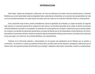 INTRODUCCION
Este trabajo destaca las semejanzas y diferencias, así como las relaciones que existen entre las diversas teorías y corrientes
filosóficas que se han desarrollado desde la antigüedad hasta nuestra época; enfocándose en los autores más representativos de cada
uno de los periodos estudiados, los cuales forjaron las bases sobre las cuales se ha construido la filosofía moderna y contemporánea.
Para comprender mejor el tema, primero entenderemos cuál es el significado de la filosofía y su objeto de estudio. En segundo
lugar daremos un panorama general de los orígenes de esta ciencia y los principios generales de los cuales se derivan las diversas
corrientes filosóficas conocidas en la actualidad. Se presentan de manera general los conceptos o definiciones que los autores aceptan
por consenso y se abordan los elementos característicos y los tipos de filosofía que se han desarrollado a través del tiempo. Así mismo,
para facilitar la comprensión del tema, también se presentan algunos antecedentes históricos para remarcar el contexto y las condiciones
en las que surgen y se conforman las corrientes filosóficas y sus representantes.
Partiendo de la información obtenida y relacionándola con los aportes más significativos de los filósofos que se estudian a
continuación, se conformó un cuadro que presenta de forma clara y sencilla cuales son las relaciones, semejanzas y diferencias que se
hallaron entre cinco grandes periodos de la filosofía que se estudian: antigüedad, edad media, renacentista, moderna y contemporánea.
 