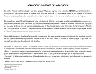 DEFINICION Y ORIGENES DE LA FILOSOFIA
La palabra Filosofía está formada por dos voces griegas. PHILIA que significa amor o amistad. SOPHIA que significa sabiduría o
conocimientos,1 por lo que el término se entiende como “amor a la sabiduría”.2 La filosofía es el estudio de una variedad de problemas
fundamentales acerca de cuestiones como la existencia, el conocimiento, la verdad, la moral, la belleza, la mente y el lenguaje.
Es aceptado que fue en Atenas, Grecia donde surge esta disciplina, el hombre comienza a sentir la necesidad de saber, encontrar una
respuesta a quién somos y por qué vivimos. Muchas preguntas han sido respondidas a lo largo de la historia, pero otras aun hoy siguen
sin respuesta: de dónde venimos, la existencia de otra vida o de Dios, la razón de los males del mundo, etc. La ciencia de la Filosofía
nace cuando el hombre se empieza a preguntar quién es, de donde viene y cuál es el sentido de la vida; es decir, lo que lleva al hombre
a “filosofar”, es cuestionarse sobre su propia existencia.
Según Julián Marías, por filosofía se han entendido principalmente dos cosas: una ciencia y un modo de vida... La filosofía es un modo
de vida, un modo esencial que, justamente, consiste en vivir en una cierta ciencia y, por tanto, la postula y exige. Es, por tanto, una
ciencia la que determina el sentido de la vida filosófica.3
La filosofía ha crecido como ciencia y ha alcanzado horizontes tales, que se ha visto en la necesidad de dividirse en distintas ramas que
la complementan, para facilitar el estudio y comprensión de las diversas teorías filosóficas, estas se enfocan en temas específicos:
• Ética.- Es la disciplina que se encarga del estudio de los comportamientos adquiridos dentro de la sociedad, dado su carácter racional,
puede modificar dichos comportamientos. Es la ciencia de la moral ya que ayuda a justificar el por qué de algunas acciones.
• Axiología.- Es la disciplina que se encarga del estudio de los valores en general, pues todo tiene un valor relacionado con la existencia
humana.
• Lógica.- Es el método que se encarga del estudio del correcto razonamiento.
1 Quintana, Natalia. P. 1
2 Filosofía. P. 1
3 Marias, Julián. P. 1
 