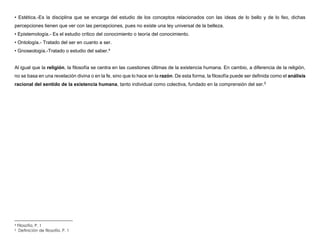 • Estética.-Es la disciplina que se encarga del estudio de los conceptos relacionados con las ideas de lo bello y de lo feo, dichas
percepciones tienen que ver con las percepciones, pues no existe una ley universal de la belleza.
• Epistemología.- Es el estudio crítico del conocimiento o teoría del conocimiento.
• Ontología.- Tratado del ser en cuanto a ser.
• Gnoseología.-Tratado o estudio del saber.4
Al igual que la religión, la filosofía se centra en las cuestiones últimas de la existencia humana. En cambio, a diferencia de la religión,
no se basa en una revelación divina o en la fe, sino que lo hace en la razón. De esta forma, la filosofía puede ser definida como el análisis
racional del sentido de la existencia humana, tanto individual como colectiva, fundado en la comprensión del ser.5
4 Filosofía. P. 1
5 Definición de filosofía. P. 1
 