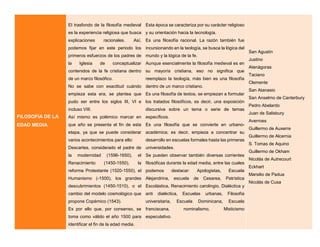 FILOSOFIA DE LA
EDAD MEDIA
El trasfondo de la filosofía medieval
es la experiencia religiosa que busca
explicaciones racionales. Así,
podemos fijar en este periodo los
primeros esfuerzos de los padres de
la Iglesia de conceptualizar
contenidos de la fe cristiana dentro
de un marco filosófico.
No se sabe con exactitud cuándo
empieza esta era, se plantea que
pudo ser entre los siglos III, VI e
incluso VIII.
Así mismo es polémico marcar en
que año se presenta el fin de esta
etapa, ya que se puede considerar
varios acontecimientos para ello:
Descartes, considerado el padre de
la modernidad (1596-1650), el
Renacimiento (1450-1550), la
reforma Protestante (1520-1550), el
Humanismo (-1500), los grandes
descubrimientos (1450-1510), o el
cambio del modelo cosmológico que
propone Copérnico (1543).
Es por ello que, por consenso, se
toma como válido el año 1500 para
identificar el fin de la edad media.
Esta época se caracteriza por su carácter religioso
y su orientación hacia la tecnología.
Es una filosofía racional. La razón también fue
incursionando en la teología, se busca la lógica del
mundo y la lógica de la fe.
Aunque esencialmente la filosofía medieval es en
su mayoría cristiana, eso no significa que
reemplazo la teología, más bien es una filosofía
dentro de un marco cristiano.
Es una filosofía de textos, se empiezan a formular
los tratados filosóficos, es decir, una exposición
discursiva sobre un tema o serie de temas
específicos.
Es una filosofía que se convierte en urbano-
académica; es decir, empieza a concentrar su
desarrollo en escuelas formales hasta las primeras
universidades.
Se pueden observar también diversas corrientes
filosóficas durante la edad media, entre las cuales
podemos destacar: Apologistas, Escuela
Alejandrina, escuela de Cesarea, Patrística
Escolástica, Renacimiento carolingio, Dialéctica y
anti dialéctica, Escuelas urbanas, Filosofía
universitaria, Escuela Dominicana, Escuela
franciscana, nominalismo, Misticismo
especulativo.
San Agustín
Justino
Atenágoras
Taciano
Clemente
San Atanasio
San Anselmo de Canterbury
Pedro Abelardo
Juan de Salisbury
Averroes
Guillermo de Auxerre
Guillermo de Alcernia
S. Tomas de Aquino
Guillermo de Okham
Nicolás de Autrecourt
Eckhart
Marsilio de Padua
Nicolás de Cusa
 