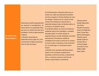 FILOSOFIA DEL
RENACIMIENTO
Este periodo se define especialmente
por oposición al escolasticismo. Su
fuerza radica en su capacidad crítica,
que puso en cuestión las tesis de la
escolástica. Frente al rígido esquema
medieval.
La filosofía renacentista se
desarrolló entre los siglos XV y XVI,
comenzando en Italia y avanzando
hacia el resto de Europa.
En el Renacimiento, la filosofía todavía era un
campo muy amplio que abarcaba los estudios
que hoy se asignan a ciencias distintas así como
a la teología. Teniendo eso en cuenta, los tres
campos de la filosofía que más atención y
desarrollo recibieron fueron la filosofía política, el
humanismo y la filosofía natural.
En la filosofía política, se renueva el interés por
problemas acerca de la naturaleza y moralidad
del poder político, la unidad nacional, la
seguridad interna, el poder del Estado y la justicia
internacional. El humanismo enfatizó la
centralidad de los seres humanos en el universo,
su enorme valor e importancia. Este movimiento
fue, en primer lugar, un movimiento moral y
literario.
La filosofía de la naturaleza del Renacimiento
quebró con la concepción medieval de la
naturaleza en términos de fines y ordenamiento
divino, y comenzó a pensar en términos de
fuerzas, causas físicas y mecanismos.
Filosofía política:
Nicolás Maquiavelo
Jean Bodín.
Filosofía Humanista:
Erasmo de Rotterdam
Santo Tomás Moro
Michel de Montaigne.
Filosofía natural:
Nicolás Copérnico
Giordano Bruno
Johannes Kepler
Leonardo da Vinci
Galileo Galilei
Isaac newton
 