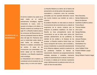 FILOSOFIA DE LA
MODERNIDAD
El termino moderno fue usado en la
edad media en el sentido
estrictamente cronológico, significa
únicamente lo nuevo, como lo
opuesto a lo antiguo y a lo clásico .La
filosofía moderna se constituye en el
siglo VII. La filosofía moderna abarca
los comienzos del Renacimiento y la
reforma protestante hasta los últimos
años del siglo XX. Podríamos decir
que la modernidad existe desde la
edad media, sin embargo, los
filósofos no estaban conscientes de
tal cambio. A pesar de las
innovaciones que presentaban, aun
tenían apego por las tradiciones
cristianas y una filosofía respetuosa
ante la teología.
La interpretación de lo moderno, es
considerad como la transición de una
etapa a otra y no como una ruptura.
La filosofía Moderna es dentro de la historia del
pensamiento una de las partes más apasionantes:
racionalismo y empirismo como las corrientes
principales que han aportado elementos nuevos
ese mundo moderno que también se volvía a
construir.
El problema filosófico en esta edad se orienta al
funcionamiento del conocimiento por su relación al
surgimiento de la ciencia moderna que se
antepone al problema metafísico. Es decir la
filosofía se hace principalmente teoría del
conocimiento ya que se debe estar ciertos del
acertado planteamiento de los problemas, la
claridad de los análisis y la limpieza de las
pruebas. La filosofía moderna intentó forjar una
nueva concepción del mundo y de la sociedad y,
aunque inicialmente no prescindió absolutamente
de la influencia religiosa, postuló la resolución de
los problemas mediante la libertad de
razonamiento. Abandonó así progresivamente las
verdades absolutas o reveladas, intentando
sustituir lo sobrenatural por lo natural, lo divino por
lo humano, lo celeste por lo terrenal, resolviendo
zanjar definitivamente la polémica entre la fe y la
razón en favor de esta última
Rene Descartes,
Nicolas Malebranche
Baruch de Spinoza
Godofredo Guillermo Leibniz
Francis Bacon
Thomas Hobbes
Jhon Locke
George Berkeley
David Hume
Pierre Bayle
Jacques Rosseau
Christian Wolff
Giambattista Vico
Emmanuel Kant
Johan Gottlieb Fichte
Friedrich Wilhelm Joseph
Schelling
Georg Wilhelm Friedrich Hegel
 