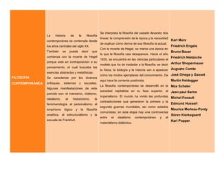 FILOSOFIA
CONTEMPORANEA
La historia de la filosofía
contemporánea se contempla desde
los años centrales del siglo XX.
También se puede decir que
comienza con la muerte de Hegel
porque está en contraposición a su
pensamiento, el cual buscaba las
esencias abstractas y metafísicas.
Se caracteriza por los diversos
enfoques, sistemas y escuelas.
Algunas manifestaciones de este
periodo son: el marxismo, vitalismo,
idealismo, el historicismo, la
fenomenología, el personalismo, el
empirismo lógico y la filosofía
analítica, el estructuralismo y la
escuela de Frankfurt.
Se interpreta la filosofía del pasado llevando dos
líneas: la comprensión de la época y la necesidad
de explicar cómo deriva de esa filosofía la actual.
Con la muerte de Hegel, se marca una época en
la que la filosofía casi desaparece. Hacia el año
1830, se encuentra en las ciencias particulares el
modelo que ha de trasladar a la filosofía; es decir
la física, la biología y la historia van a aparecer
como los modos ejemplares del conocimiento. De
aquí nace la corriente positivista.
La filosofía contemporánea se desarrolló en la
sociedad capitalista en su fase superior, el
imperialismo. El mundo ha vivido las profundas
contradicciones que generaron la primera y la
segunda guerras mundiales, así como estados
comunistas; en esta etapa hay una controversia
entre el idealismo contemporáneo y el
materialismo dialéctico.
Karl Marx
Friedrich Engels
Bruno Bauer
Friedrich Nietzsche
Arthur Shopenhauer
Augusto Comte
José Ortega y Gasset
Martin Heidegger
Max Scheler
Jean paul Sartre
Michel Focault
Edmund Husserl
Maurice Merleau-Ponty
Sören Kierkegaard
Karl Popper
 