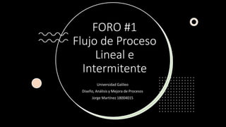FORO #1
Flujo de Proceso
Lineal e
Intermitente
Universidad Galileo
Diseño, Análisis y Mejora de Procesos
Jorge Martínez 18004015
 